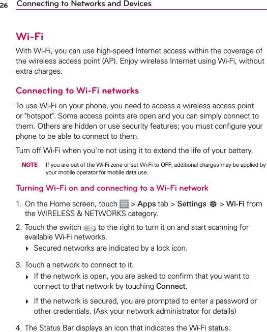26 Connecting to Networks and DevicesWi-FiWith Wi-Fi, you can use high-speed Internet access within the coverage of the wireless access point (AP). Enjoy wireless Internet using Wi-Fi, without extra charges. Connecting to Wi-Fi networksTo use Wi-Fi on your phone, you need to access a wireless access point or &quot;hotspot&quot;. Some access points are open and you can simply connect to them. Others are hidden or use security features; you must conﬁgure your phone to be able to connect to them.Turn off Wi-Fi when you&apos;re not using it to extend the life of your battery.  NOTE  If you are out of the Wi-Fi zone or set Wi-Fi to OFF, additional charges may be applied by your mobile operator for mobile data use.Turning Wi-Fi on and connecting to a Wi-Fi network1. On the Home screen, touch   &gt; Apps tab &gt; Settings   &gt; Wi-Fi from the WIRELESS &amp; NETWORKS category.2. Touch the switch   to the right to turn it on and start scanning for available Wi-Fi networks.   Secured networks are indicated by a lock icon.3. Touch a network to connect to it.   If the network is open, you are asked to conﬁrm that you want to connect to that network by touching Connect.   If the network is secured, you are prompted to enter a password or other credentials. (Ask your network administrator for details)4.  The Status Bar displays an icon that indicates the Wi-Fi status.