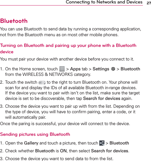 27Connecting to Networks and DevicesBluetoothYou can use Bluetooth to send data by running a corresponding application, not from the Bluetooth menu as on most other mobile phones.Turning on Bluetooth and pairing up your phone with a Bluetooth deviceYou must pair your device with another device before you connect to it.1. On the Home screen, touch   &gt; Apps tab &gt; Settings   &gt; Bluetooth from the WIRELESS &amp; NETWORKS category.2. Touch the switch   to the right to turn Bluetooth on. Your phone will scan for and display the IDs of all available Bluetooth in-range devices. If the device you want to pair with isn’t on the list, make sure the target device is set to be discoverable, then tap Search for devices again.3.  Choose the device you want to pair up with from the list. Depending on the type of device, you will have to conﬁrm pairing, enter a code, or it will automatically pair.Once the paring is successful, your device will connect to the device. Sending pictures using Bluetooth1. Open the Gallery and touch a picture, then touch   &gt; Bluetooth2.  Check whether Bluetooth is ON, then select Search for devices.3.  Choose the device you want to send data to from the list. 