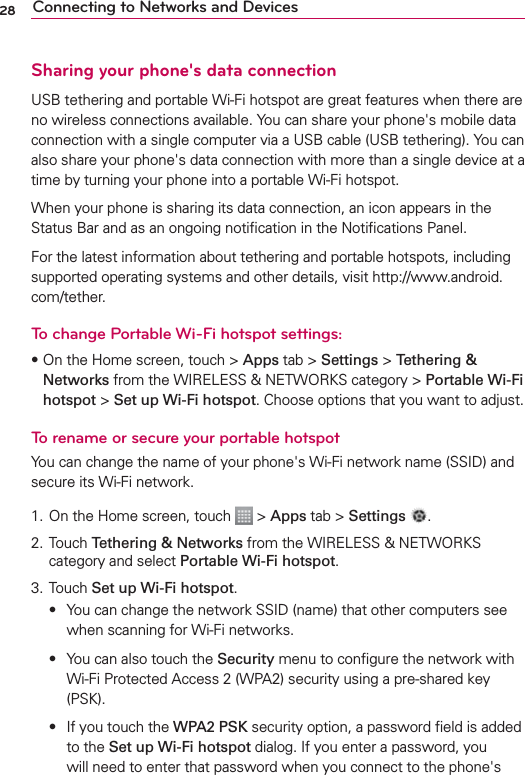 28 Connecting to Networks and DevicesSharing your phone&apos;s data connectionUSB tethering and portable Wi-Fi hotspot are great features when there are no wireless connections available. You can share your phone&apos;s mobile data connection with a single computer via a USB cable (USB tethering). You can also share your phone&apos;s data connection with more than a single device at a time by turning your phone into a portable Wi-Fi hotspot.When your phone is sharing its data connection, an icon appears in the Status Bar and as an ongoing notiﬁcation in the Notiﬁcations Panel.For the latest information about tethering and portable hotspots, including supported operating systems and other details, visit http://www.android.com/tether.To change Portable Wi-Fi hotspot settings:sOn the Home screen, touch &gt; Apps tab &gt; Settings &gt; Tethering &amp; Networks from the WIRELESS &amp; NETWORKS category &gt; Portable Wi-Fi hotspot &gt; Set up Wi-Fi hotspot. Choose options that you want to adjust.To rename or secure your portable hotspotYou can change the name of your phone&apos;s Wi-Fi network name (SSID) and secure its Wi-Fi network.1. On the Home screen, touch   &gt; Apps tab &gt; Settings  .2. Touch Tethering &amp; Networks from the WIRELESS &amp; NETWORKS category and select Portable Wi-Fi hotspot.3. Touch Set up Wi-Fi hotspot. s 9OUCANCHANGETHENETWORK33)$NAMETHATOTHERCOMPUTERSSEEwhen scanning for Wi-Fi networks. s 9OUCANALSOTOUCHTHESecurity menu to conﬁgure the network with Wi-Fi Protected Access 2 (WPA2) security using a pre-shared key (PSK). s )FYOUTOUCHTHEWPA2 PSK security option, a password ﬁeld is added to the Set up Wi-Fi hotspot dialog. If you enter a password, you will need to enter that password when you connect to the phone&apos;s 