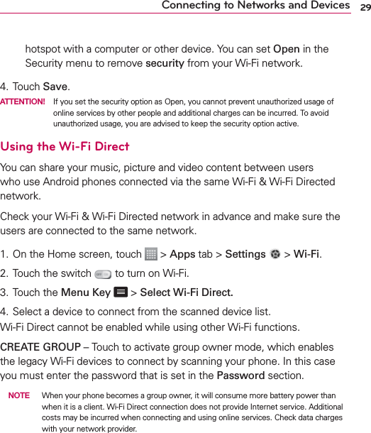 29Connecting to Networks and Deviceshotspot with a computer or other device. You can set Open in the Security menu to remove security from your Wi-Fi network.4. Touch Save.ATTENTION!  If you set the security option as Open, you cannot prevent unauthorized usage of online services by other people and additional charges can be incurred. To avoid unauthorized usage, you are advised to keep the security option active.Using the Wi-Fi DirectYou can share your music, picture and video content between users who use Android phones connected via the same Wi-Fi &amp; Wi-Fi Directed network.Check your Wi-Fi &amp; Wi-Fi Directed network in advance and make sure the users are connected to the same network.1. On the Home screen, touch   &gt; Apps tab &gt; Settings  &gt; Wi-Fi.2. Touch the switch   to turn on Wi-Fi.3. Touch the Menu Key  &gt; Select Wi-Fi Direct.4. Select a device to connect from the scanned device list.Wi-Fi Direct cannot be enabled while using other Wi-Fi functions.CREATE GROUP – Touch to activate group owner mode, which enables the legacy Wi-Fi devices to connect by scanning your phone. In this case you must enter the password that is set in the Password section. NOTE  When your phone becomes a group owner, it will consume more battery power than when it is a client. Wi-Fi Direct connection does not provide Internet service. Additional costs may be incurred when connecting and using online services. Check data charges with your network provider.