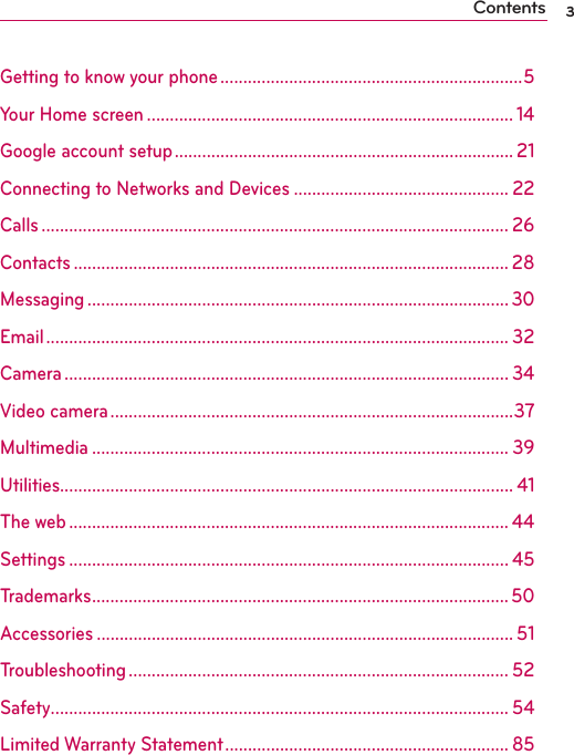 3ContentsGetting to know your phone ..................................................................5Your Home screen ................................................................................ 14Google account setup .......................................................................... 21Connecting to Networks and Devices ............................................... 22Calls ...................................................................................................... 26Contacts ............................................................................................... 28Messaging ............................................................................................ 30Email ..................................................................................................... 32Camera ................................................................................................. 34Video camera ........................................................................................37Multimedia ........................................................................................... 39Utilities................................................................................................... 41The web ................................................................................................ 44Settings ................................................................................................ 45Trademarks ........................................................................................... 50Accessories ........................................................................................... 51Troubleshooting ................................................................................... 52Safety .................................................................................................... 54Limited Warranty Statement .............................................................. 85