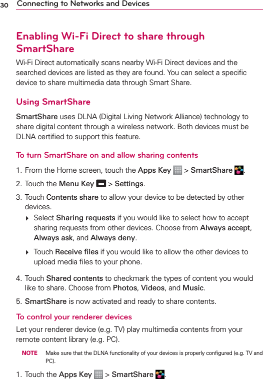 30 Connecting to Networks and DevicesEnabling Wi-Fi Direct to share through SmartShareWi-Fi Direct automatically scans nearby Wi-Fi Direct devices and the searched devices are listed as they are found. You can select a speciﬁc device to share multimedia data through Smart Share.Using SmartShareSmartShare uses DLNA (Digital Living Network Alliance) technology to share digital content through a wireless network. Both devices must be DLNA certiﬁed to support this feature.To turn SmartShare on and allow sharing contents1. From the Home screen, touch the Apps Key  &gt; SmartShare  .2.  Touch the Menu Key  &gt; Settings.3. Touch Contents share to allow your device to be detected by other devices.  Select Sharing requests if you would like to select how to accept sharing requests from other devices. Choose from Always accept, Always ask, and Always deny.  Touch Receive ﬁles if you would like to allow the other devices to upload media ﬁles to your phone.4. Touch Shared contents to checkmark the types of content you would like to share. Choose from Photos, Videos, and Music.5. SmartShare is now activated and ready to share contents.To control your renderer devicesLet your renderer device (e.g. TV) play multimedia contents from your remote content library (e.g. PC). NOTE  Make sure that the DLNA functionality of your devices is properly conﬁgured (e.g. TV and PC).1. Touch the Apps Key  &gt; SmartShare  .