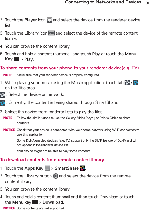 31Connecting to Networks and Devices2. Touch the Player icon   and select the device from the renderer device list.3. Touch the Library icon   and select the device of the remote content library.4. You can browse the content library.5. Touch and hold a content thumbnail and touch Play or touch the Menu Key  &gt; Play.To share contents from your phone to your renderer device(e.g. TV)  NOTE  Make sure that your renderer device is properly conﬁgured.1. While playing your music using the Music application, touch tab   /   on the Title area. : Select the device on network. : Currently, the content is being shared through SmartShare.2. Select the device from renderer lists to play the ﬁles. NOTE  Follow the similar steps to use the Gallery, Video Player, or Polaris Ofﬁce to share contents. NOTICE Check that your device is connected with your home network using Wi-Fi connection to use this application.      Some DLNA enabled devices (e.g. TV) support only the DMP feature of DLNA and will not appear in the renderer device list.      Your device might not be able to play some contents.To download contents from remote content library1. Touch the Apps Key  &gt; SmartShare  .2. Touch the Library button   and select the device from the remote content library.3. You can browse the content library.4.  Touch and hold a content thumbnail and then touch Download or touch the Menu key  &gt; Download. NOTICE Some contents are not supported.