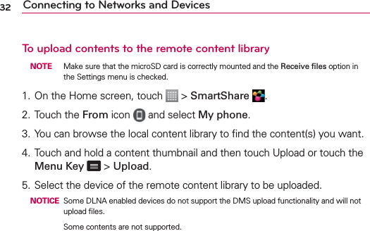 32 Connecting to Networks and DevicesTo upload contents to the remote content library NOTE  Make sure that the microSD card is correctly mounted and the Receive ﬁles option in the Settings menu is checked.1. On the Home screen, touch   &gt; SmartShare  .2.  Touch the From icon   and select My phone.3. You can browse the local content library to ﬁnd the content(s) you want.4. Touch and hold a content thumbnail and then touch Upload or touch the Menu Key  &gt; Upload.5. Select the device of the remote content library to be uploaded. NOTICE Some DLNA enabled devices do not support the DMS upload functionality and will not upload ﬁles.      Some contents are not supported.