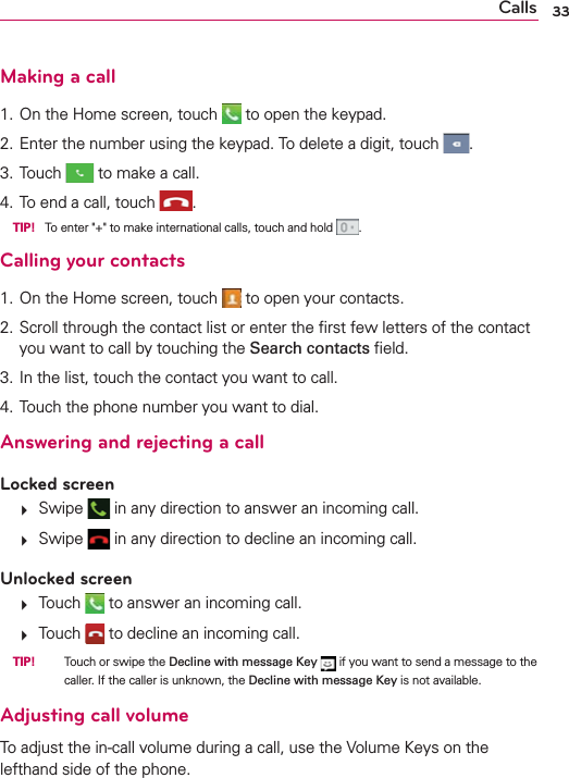 33CallsMaking a call1. On the Home screen, touch   to open the keypad.2.  Enter the number using the keypad. To delete a digit, touch  .3. Touch   to make a call.4.  To end a call, touch  . TIP! To enter &quot;+&quot; to make international calls, touch and hold  .Calling your contacts1. On the Home screen, touch   to open your contacts.2.  Scroll through the contact list or enter the ﬁrst few letters of the contact you want to call by touching the Search contacts ﬁeld.3. In the list, touch the contact you want to call.4. Touch the phone number you want to dial.Answering and rejecting a callLocked screen  Swipe   in any direction to answer an incoming call.  Swipe   in any direction to decline an incoming call. Unlocked screen  Touch   to answer an incoming call.  Touch   to decline an incoming call. TIP!   Touch or swipe the Decline with message Key  if you want to send a message to the caller. If the caller is unknown, the Decline with message Key is not available.Adjusting call volumeTo adjust the in-call volume during a call, use the Volume Keys on the lefthand side of the phone.