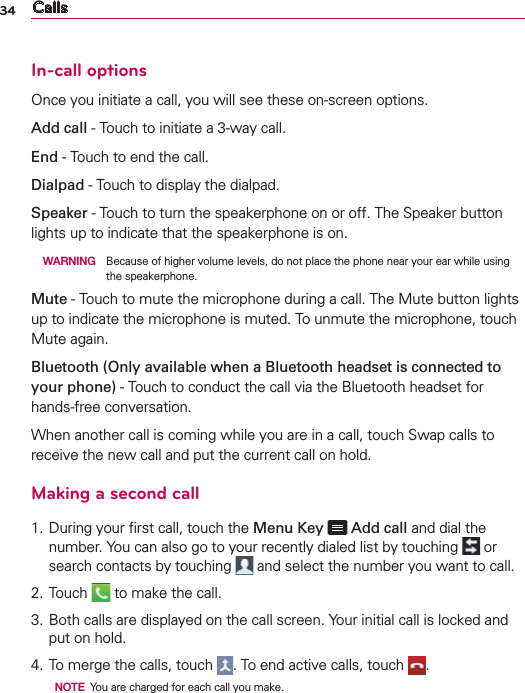 34 CallsIn-call optionsOnce you initiate a call, you will see these on-screen options.Add call - Touch to initiate a 3-way call. End - Touch to end the call. Dialpad - Touch to display the dialpad. Speaker - Touch to turn the speakerphone on or off. The Speaker button lights up to indicate that the speakerphone is on.  WARNING  Because of higher volume levels, do not place the phone near your ear while using the speakerphone. Mute - Touch to mute the microphone during a call. The Mute button lights up to indicate the microphone is muted. To unmute the microphone, touch Mute again. Bluetooth (Only available when a Bluetooth headset is connected to your phone) - Touch to conduct the call via the Bluetooth headset for hands-free conversation. When another call is coming while you are in a call, touch Swap calls to receive the new call and put the current call on hold.Making a second call1. During your ﬁrst call, touch the Menu Key   Add call and dial the number. You can also go to your recently dialed list by touching   or search contacts by touching   and select the number you want to call.2. Touch   to make the call.3.  Both calls are displayed on the call screen. Your initial call is locked and put on hold.4. To merge the calls, touch  . To end active calls, touch  .  NOTE  You are charged for each call you make.