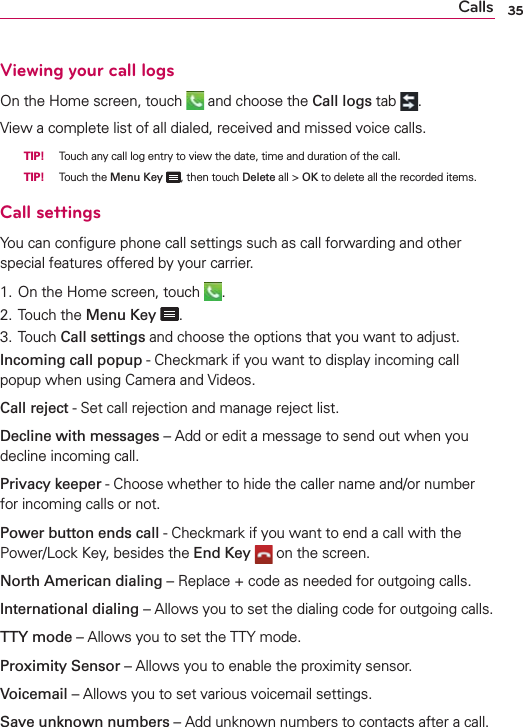 35CallsViewing your call logsOn the Home screen, touch   and choose the Call logs tab  .View a complete list of all dialed, received and missed voice calls.  TIP! Touch any call log entry to view the date, time and duration of the call.  TIP! Touch the Menu Key , then touch Delete all &gt; OK to delete all the recorded items.Call settingsYou can conﬁgure phone call settings such as call forwarding and other special features offered by your carrier. 1. On the Home screen, touch  .2. Touch the Menu Key .3. Touch Call settings and choose the options that you want to adjust.Incoming call popup - Checkmark if you want to display incoming call popup when using Camera and Videos.Call reject - Set call rejection and manage reject list.Decline with messages – Add or edit a message to send out when you decline incoming call.Privacy keeper - Choose whether to hide the caller name and/or number for incoming calls or not.Power button ends call - Checkmark if you want to end a call with the Power/Lock Key, besides the End Key  on the screen.North American dialing – Replace + code as needed for outgoing calls.International dialing – Allows you to set the dialing code for outgoing calls.TTY mode – Allows you to set the TTY mode.Proximity Sensor – Allows you to enable the proximity sensor.Voicemail – Allows you to set various voicemail settings.Save unknown numbers – Add unknown numbers to contacts after a call.