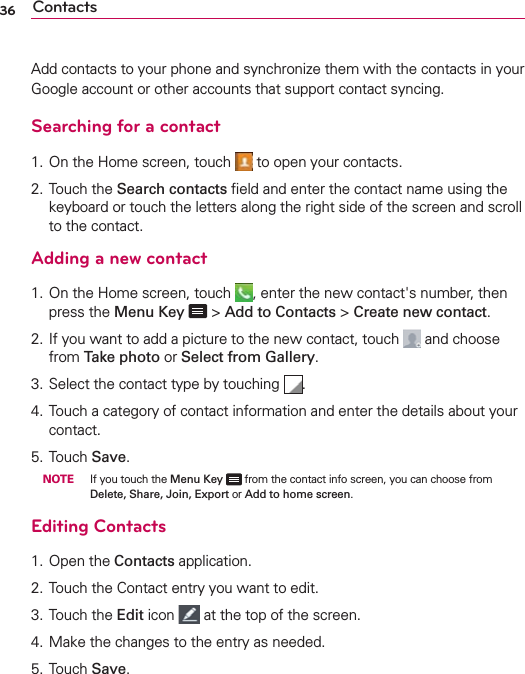 36 ContactsAdd contacts to your phone and synchronize them with the contacts in your Google account or other accounts that support contact syncing.Searching for a contact1. On the Home screen, touch   to open your contacts. 2. Touch the Search contacts ﬁeld and enter the contact name using the keyboard or touch the letters along the right side of the screen and scroll to the contact.Adding a new contact1. On the Home screen, touch  , enter the new contact&apos;s number, then press the Menu Key   &gt; Add to Contacts &gt; Create new contact. 2.  If you want to add a picture to the new contact, touch   and choose from Take photo or Select from Gallery.3.  Select the contact type by touching  .4.  Touch a category of contact information and enter the details about your contact.5. Touch Save. NOTE If you touch the Menu Key  from the contact info screen, you can choose from Delete, Share, Join, Export or Add to home screen.Editing Contacts1. Open the Contacts application.2. Touch the Contact entry you want to edit.3. Touch the Edit icon   at the top of the screen.4.  Make the changes to the entry as needed.5. Touch Save.