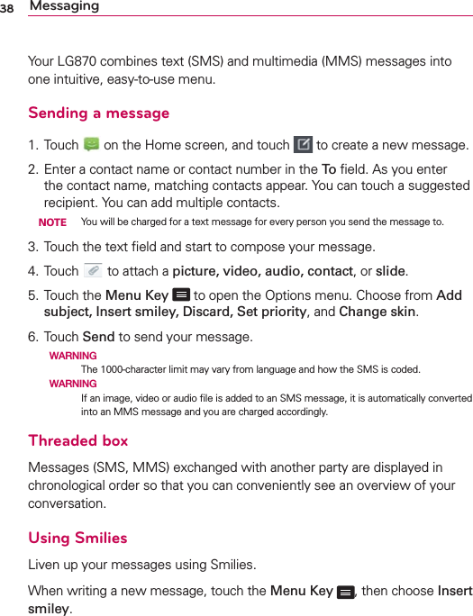 38 MessagingYour LG870 combines text (SMS) and multimedia (MMS) messages into one intuitive, easy-to-use menu.Sending a message1.  Touch   on the Home screen, and touch   to create a new message.2.  Enter a contact name or contact number in the To ﬁeld. As you enter the contact name, matching contacts appear. You can touch a suggested recipient. You can add multiple contacts. NOTE  You will be charged for a text message for every person you send the message to.3.  Touch the text ﬁeld and start to compose your message.4.  Touch   to attach a picture, video, audio, contact, or slide.5. Touch the Menu Key  to open the Options menu. Choose from Add subject, Insert smiley, Discard, Set priority, and Change skin.6.  Touch Send to send your message.  WARNING   The 1000-character limit may vary from language and how the SMS is coded.  WARNING If an image, video or audio ﬁle is added to an SMS message, it is automatically converted into an MMS message and you are charged accordingly.Threaded box Messages (SMS, MMS) exchanged with another party are displayed in chronological order so that you can conveniently see an overview of your conversation.Using SmiliesLiven up your messages using Smilies.When writing a new message, touch the Menu Key  , then choose Insert smiley.