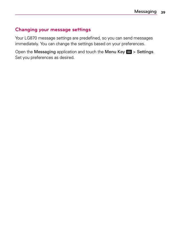 39MessagingChanging your message settingsYour LG870 message settings are predeﬁned, so you can send messages immediately. You can change the settings based on your preferences.Open the Messaging application and touch the Menu Key  &gt; Settings. Set you preferences as desired.