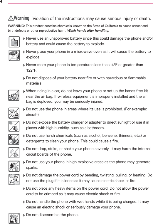 4 Violation of the instructions may cause serious injury or death.WARNING: This product contains chemicals known to the State of California to cause cancer and birth defects or other reproductive harm. Wash hands after handling. Never use an unapproved battery since this could damage the phone and/or battery and could cause the battery to explode. Never place your phone in a microwave oven as it will cause the battery to explode. Never store your phone in temperatures less than -4°F or greater than 122°F. Do not dispose of your battery near ﬁre or with hazardous or ﬂammable materials. When riding in a car, do not leave your phone or set up the hands-free kit near the air bag. If wireless equipment is improperly installed and the air bag is deployed, you may be seriously injured. Do not use the phone in areas where its use is prohibited. (For example: aircraft) Do not expose the battery charger or adapter to direct sunlight or use it in places with high humidity, such as a bathroom. Do not use harsh chemicals (such as alcohol, benzene, thinners, etc.) or detergents to clean your phone. This could cause a ﬁre. Do not drop, strike, or shake your phone severely. It may harm the internal circuit boards of the phone. Do not use your phone in high explosive areas as the phone may generate sparks. Do not damage the power cord by bending, twisting, pulling, or heating. Do not use the plug if it is loose as it may cause electric shock or ﬁre. Do not place any heavy items on the power cord. Do not allow the power cord to be crimped as it may cause electric shock or ﬁre. Do not handle the phone with wet hands while it is being charged. It may cause an electric shock or seriously damage your phone. Do not disassemble the phone.