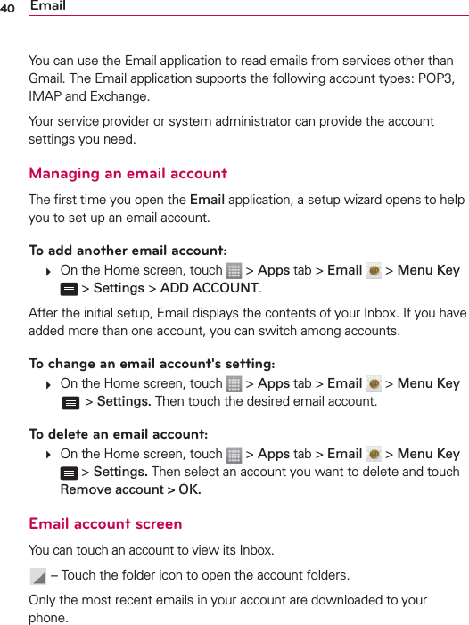 40 EmailYou can use the Email application to read emails from services other than Gmail. The Email application supports the following account types: POP3, IMAP and Exchange.Your service provider or system administrator can provide the account settings you need.Managing an email accountThe ﬁrst time you open the Email application, a setup wizard opens to help you to set up an email account.To add another email account:   On the Home screen, touch   &gt; Apps tab &gt; Email  &gt; Menu Key  &gt; Settings &gt; ADD ACCOUNT.After the initial setup, Email displays the contents of your Inbox. If you have added more than one account, you can switch among accounts. To change an email account&apos;s setting:   On the Home screen, touch   &gt; Apps tab &gt; Email  &gt; Menu Key  &gt; Settings. Then touch the desired email account.To delete an email account:   On the Home screen, touch   &gt; Apps tab &gt; Email  &gt; Menu Key  &gt; Settings. Then select an account you want to delete and touch Remove account &gt; OK.Email account screenYou can touch an account to view its Inbox.  – Touch the folder icon to open the account folders.Only the most recent emails in your account are downloaded to your phone. 