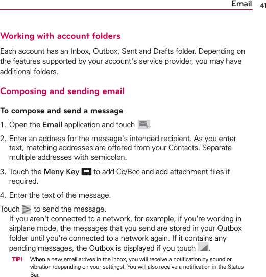 41EmailWorking with account foldersEach account has an Inbox, Outbox, Sent and Drafts folder. Depending on the features supported by your account&apos;s service provider, you may have additional folders.Composing and sending emailTo compose and send a message1. Open the Email application and touch  .2.  Enter an address for the message&apos;s intended recipient. As you enter text, matching addresses are offered from your Contacts. Separate multiple addresses with semicolon.3.  Touch the Meny Key  to add Cc/Bcc and add attachment ﬁles if required.4. Enter the text of the message.  Touch   to send the message.If you aren&apos;t connected to a network, for example, if you&apos;re working in airplane mode, the messages that you send are stored in your Outbox folder until you&apos;re connected to a network again. If it contains any pending messages, the Outbox is displayed if you touch  .  TIP! When a new email arrives in the inbox, you will receive a notiﬁcation by sound or vibration (depending on your settings). You will also receive a notiﬁcation in the Status Bar.