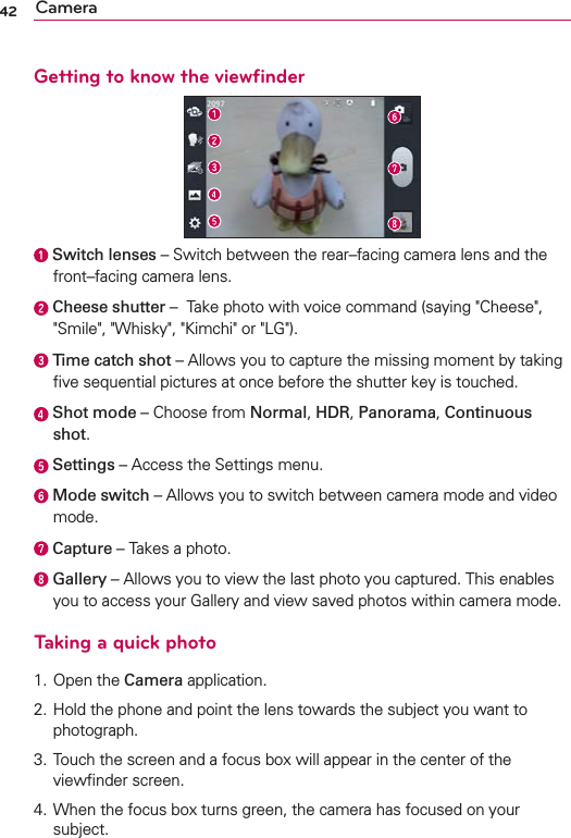 42 CameraGetting to know the viewﬁnder  Switch lenses – Switch between the rear–facing camera lens and the front–facing camera lens.  Cheese shutter –  Take photo with voice command (saying &quot;Cheese&quot;, &quot;Smile&quot;, &quot;Whisky&quot;, &quot;Kimchi&quot; or &quot;LG&quot;). Time catch shot – Allows you to capture the missing moment by taking ﬁve sequential pictures at once before the shutter key is touched.   Shot mode – Choose from Normal, HDR, Panorama, Continuous shot.  Settings – Access the Settings menu.   Mode switch – Allows you to switch between camera mode and video mode.  Capture – Takes a photo.  Gallery – Allows you to view the last photo you captured. This enables you to access your Gallery and view saved photos within camera mode.Taking a quick photo 1. Open the Camera application.2.  Hold the phone and point the lens towards the subject you want to photograph.3.  Touch the screen and a focus box will appear in the center of the viewﬁnder screen. 4.  When the focus box turns green, the camera has focused on your subject.