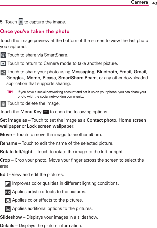 43Camera5. Touch   to capture the image.Once you&apos;ve taken the photoTouch the image preview at the bottom of the screen to view the last photo you captured. Touch to share via SmartShare. Touch to return to Camera mode to take another picture.  Touch to share your photo using Messaging, Bluetooth, Email, Gmail, Google+, Memo, Picasa, SmartShare Beam, or any other downloaded application that supports sharing.  TIP! If you have a social networking account and set it up on your phone, you can share your photo with the social networking community.  Touch to delete the image.Touch the Menu Key   to open the following options.Set image as – Touch to set the image as a Contact photo, Home screen wallpaper or Lock screen wallpaper.Move – Touch to move the image to another album.Rename – Touch to edit the name of the selected picture.Rotate left/right – Touch to rotate the image to the left or right.Crop – Crop your photo. Move your ﬁnger across the screen to select the area.Edit - View and edit the pictures.    Improves color qualities in different lighting conditions.    Applies artistic effects to the pictures.    Applies color effects to the pictures.    Applies additional options to the pictures.Slideshow – Displays your images in a slideshow.Details – Displays the picture information.