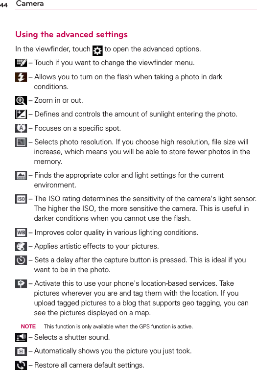 44 CameraUsing the advanced settingsIn the viewﬁnder, touch   to open the advanced options. –  Touch if you want to change the viewﬁnder menu. – Allows you to turn on the ﬂash when taking a photo in dark conditions. –   Zoom in or out. –   Deﬁnes and controls the amount of sunlight entering the photo. – Focuses on a speciﬁc spot. – Selects photo resolution. If you choose high resolution, ﬁle size will increase, which means you will be able to store fewer photos in the memory.  – Finds the appropriate color and light settings for the current environment. – The ISO rating determines the sensitivity of the camera&apos;s light sensor. The higher the ISO, the more sensitive the camera. This is useful in darker conditions when you cannot use the ﬂash. –   Improves color quality in various lighting conditions. – Applies artistic effects to your pictures. – Sets a delay after the capture button is pressed. This is ideal if you want to be in the photo. – Activate this to use your phone&apos;s location-based services. Take pictures wherever you are and tag them with the location. If you upload tagged pictures to a blog that supports geo tagging, you can see the pictures displayed on a map. NOTE  This function is only available when the GPS function is active. – Selects a shutter sound. – Automatically shows you the picture you just took. – Restore all camera default settings.