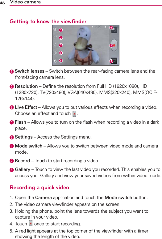 46 Video cameraGetting to know the viewﬁnder  Switch lenses – Switch between the rear–facing camera lens and the front-facing camera lens. Resolution – Deﬁne the resolution from Full HD (1920x1080), HD (1280x720), TV(720x480), VGA(640x480), MMS(320x240), MMS(QCIF-176x144).  Live Effect – Allows you to put various effects when recording a video. Choose an effect and touch  .   Flash – Allows you to turn on the ﬂash when recording a video in a dark place.  Settings – Access the Settings menu.  Mode switch – Allows you to switch between video mode and camera mode. Record – Touch to start recording a video.  Gallery – Touch to view the last video you recorded. This enables you to access your Gallery and view your saved videos from within video mode.Recording a quick video1. Open the Camera application and touch the Mode switch button. 2. The video camera viewﬁnder appears on the screen.3.  Holding the phone, point the lens towards the subject you want to capture in your video.4. Touch   once to start recording.5.  A red light appears at the top corner of the viewﬁnder with a timer showing the length of the video.