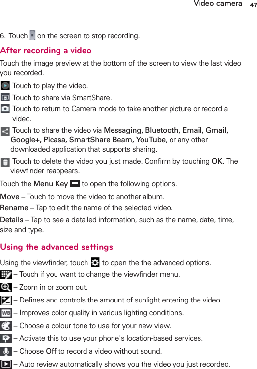 47Video camera6.  Touch   on the screen to stop recording.After recording a videoTouch the image preview at the bottom of the screen to view the last video you recorded. Touch to play the video. Touch to share via SmartShare.   Touch to return to Camera mode to take another picture or record a video.  Touch to share the video via Messaging, Bluetooth, Email, Gmail, Google+, Picasa, SmartShare Beam, YouTube, or any other downloaded application that supports sharing.  Touch to delete the video you just made. Conﬁrm by touching OK. The viewﬁnder reappears.Touch the Menu Key   to open the following options. Move – Touch to move the video to another album.Rename – Tap to edit the name of the selected video.Details – Tap to see a detailed information, such as the name, date, time, size and type.Using the advanced settingsUsing the viewﬁnder, touch   to open the the advanced options.  – Touch if you want to change the viewﬁnder menu. – Zoom in or zoom out.  – Deﬁnes and controls the amount of sunlight entering the video.  – Improves color quality in various lighting conditions. – Choose a colour tone to use for your new view. – Activate this to use your phone&apos;s location-based services. – Choose Off to record a video without sound. – Auto review automatically shows you the video you just recorded.