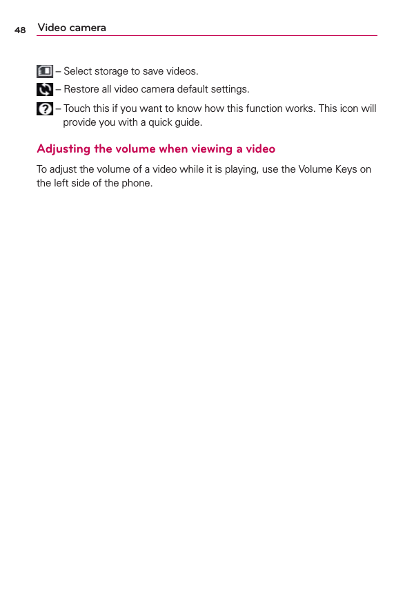 48 Video camera – Select storage to save videos. – Restore all video camera default settings. – Touch this if you want to know how this function works. This icon will provide you with a quick guide.Adjusting the volume when viewing a videoTo adjust the volume of a video while it is playing, use the Volume Keys on the left side of the phone.