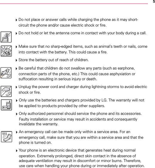 5 Do not place or answer calls while charging the phone as it may short-circuit the phone and/or cause electric shock or ﬁre. Do not hold or let the antenna come in contact with your body during a call. Make sure that no sharp-edged items, such as animal’s teeth or nails, come into contact with the battery. This could cause a ﬁre. Store the battery out of reach of children. Be careful that children do not swallow any parts (such as earphone, connection parts of the phone, etc.) This could cause asphyxiation or suffocation resulting in serious injury or death. Unplug the power cord and charger during lightning storms to avoid electric shock or ﬁre. Only use the batteries and chargers provided by LG. The warranty will not be applied to products provided by other suppliers. Only authorized personnel should service the phone and its accessories. Faulty installation or service may result in accidents and consequently invalidate the warranty. An emergency call can be made only within a service area. For an emergency call, make sure that you are within a service area and that the phone is turned on. Your phone is an electronic device that generates heat during normal operation. Extremely prolonged, direct skin contact in the absence of adequate ventilation may result in discomfort or minor burns. Therefore, use care when handling your phone during or immediately after operation.