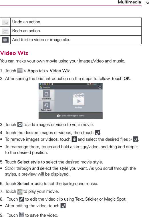 51MultimediaUndo an action.Redo an action.Add text to video or image clip.Video WizYou can make your own movie using your images/video and music.1. Touch   &gt; Apps tab &gt; Video Wiz.2. After seeing the brief introduction on the steps to follow, touch OK.3. Touch   to add images or video to your movie.4. Touch the desired images or videos, then touch  .s To remove images or videos, touch   and select the desired ﬁles &gt;  .s To rearrange them, touch and hold an image/video, and drag and drop it to the desired position.5. Touch Select style to select the desired movie style.s Scroll through and select the style you want. As you scroll through the styles, a preview will be displayed.6. Touch Select music to set the background music.7. Touch   to play your movie.8. Touch   to edit the video clip using Text, Sticker or Magic Spot.s After editing the video, touch  .9. Touch   to save the video.