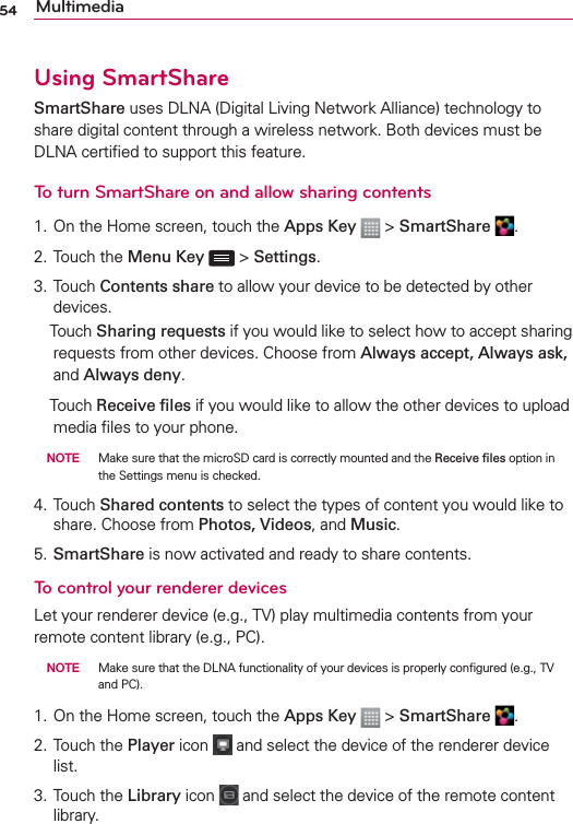 54 MultimediaUsing SmartShareSmartShare uses DLNA (Digital Living Network Alliance) technology to share digital content through a wireless network. Both devices must be DLNA certiﬁed to support this feature.To turn SmartShare on and allow sharing contents1. On the Home screen, touch the Apps Key  &gt; SmartShare  .2. Touch the Menu Key  &gt; Settings.3. Touch Contents share to allow your device to be detected by other devices. Touch Sharing requests if you would like to select how to accept sharing requests from other devices. Choose from Always accept, Always ask, and Always deny.  Touch Receive ﬁles if you would like to allow the other devices to upload media ﬁles to your phone. NOTE  Make sure that the microSD card is correctly mounted and the Receive ﬁles option in the Settings menu is checked.4. Touch Shared contents to select the types of content you would like to share. Choose from Photos, Videos, and Music.5. SmartShare is now activated and ready to share contents.To control your renderer devicesLet your renderer device (e.g., TV) play multimedia contents from your remote content library (e.g., PC). NOTE  Make sure that the DLNA functionality of your devices is properly conﬁgured (e.g., TV and PC).1. On the Home screen, touch the Apps Key  &gt; SmartShare  .2. Touch the Player icon   and select the device of the renderer device list.3. Touch the Library icon   and select the device of the remote content library.