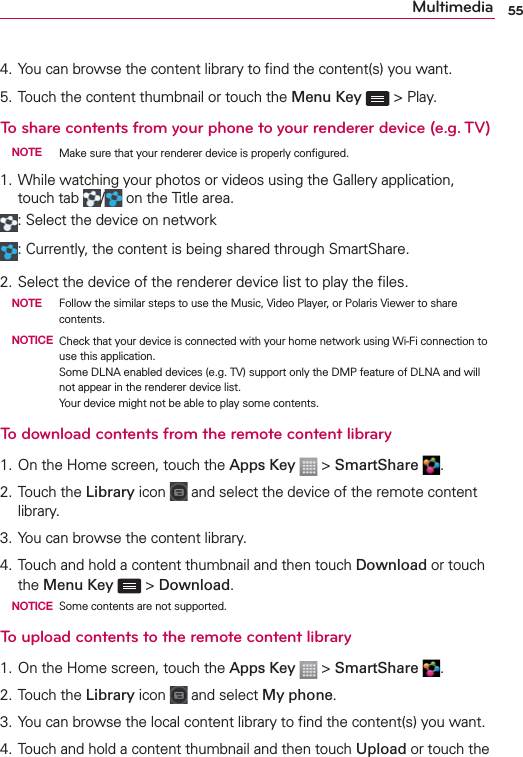 55Multimedia4. You can browse the content library to ﬁnd the content(s) you want.5. Touch the content thumbnail or touch the Menu Key  &gt; Play.To share contents from your phone to your renderer device (e.g. TV) NOTE  Make sure that your renderer device is properly conﬁgured.1. While watching your photos or videos using the Gallery application, touch tab  / on the Title area.: Select the device on network: Currently, the content is being shared through SmartShare.2. Select the device of the renderer device list to play the ﬁles. NOTE  Follow the similar steps to use the Music, Video Player, or Polaris Viewer to share contents. NOTICE  Check that your device is connected with your home network using Wi-Fi connection to use this application. Some DLNA enabled devices (e.g. TV) support only the DMP feature of DLNA and will not appear in the renderer device list. Your device might not be able to play some contents.To download contents from the remote content library1. On the Home screen, touch the Apps Key  &gt; SmartShare  .2. Touch the Library icon   and select the device of the remote content library.3. You can browse the content library.4. Touch and hold a content thumbnail and then touch Download or touch the Menu Key  &gt; Download. NOTICE  Some contents are not supported.To upload contents to the remote content library1. On the Home screen, touch the Apps Key  &gt; SmartShare  .2. Touch the Library icon   and select My phone.3. You can browse the local content library to ﬁnd the content(s) you want.4. Touch and hold a content thumbnail and then touch Upload or touch the 