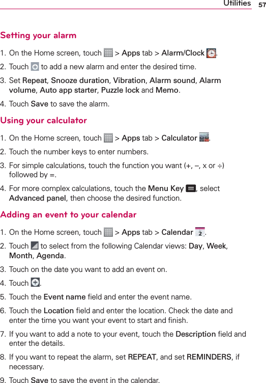 57UtilitiesSetting your alarm1. On the Home screen, touch   &gt; Apps tab &gt; Alarm/Clock  .2. Touch   to add a new alarm and enter the desired time.3.  Set Repeat, Snooze duration, Vibration, Alarm sound, Alarm volume, Auto app starter, Puzzle lock and Memo. 4. Touch Save to save the alarm.Using your calculator1. On the Home screen, touch   &gt; Apps tab &gt; Calculator  .2.  Touch the number keys to enter numbers.3.  For simple calculations, touch the function you want (+, –, x or ÷) followed by =.4.  For more complex calculations, touch the Menu Key , select Advanced panel, then choose the desired function.Adding an event to your calendar1. On the Home screen, touch   &gt; Apps tab &gt; Calendar  .2. Touch   to select from the following Calendar views: Day, Week, Month, Agenda.3. Touch on the date you want to add an event on.4. Touch  .5. Touch the Event name ﬁeld and enter the event name.6. Touch the Location ﬁeld and enter the location. Check the date and enter the time you want your event to start and ﬁnish.7.  If you want to add a note to your event, touch the Description ﬁeld and enter the details.8.  If you want to repeat the alarm, set REPEAT, and set REMINDERS, if necessary.9.  Touch Save to save the event in the calendar.