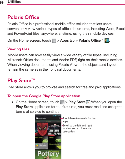 58 UtilitiesPolaris OfﬁcePolaris Ofﬁce is a professional mobile ofﬁce solution that lets users conveniently view various types of ofﬁce documents, including Word, Excel and PowerPoint ﬁles, anywhere, anytime, using their mobile devices.On the Home screen, touch   &gt; Apps tab &gt; Polaris Ofﬁce 4  .Viewing ﬁlesMobile users can now easily view a wide variety of ﬁle types, including Microsoft Ofﬁce documents and Adobe PDF, right on their mobile devices. When viewing documents using Polaris Viewer, the objects and layout remain the same as in their original documents.Play Store™Play Store allows you to browse and search for free and paid applications.To open the Google Play Store application   On the Home screen, touch   &gt; Play Store .When you open the Play Store application for the ﬁrst time, you must read and accept the terms of service to continue.Scroll to the left and right to view and explore sub-categories.Touch here to search for the apps.