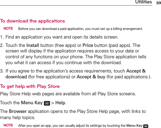 59UtilitiesTo download the applications NOTE  Before you can download a paid application, you must set up a billing arrangement.1.  Find an application you want and open its details screen.2.  Touch the Install button (free apps) or Price button (paid apps). The screen will display if the application requires access to your data or control of any functions on your phone. The Play Store application tells you what it can access if you continue with the download. 3.  If you agree to the application’s access requirements, touch Accept &amp; download (for free applications) or Accept &amp; buy (for paid applications.).To get help with Play StorePlay Store Help web pages are available from all Play Store screens.Touch the Menu Key  &gt; Help.The Browser application opens to the Play Store Help page, with links to many help topics. NOTE  After you open an app, you can usually adjust its settings by touching the Menu Key . 