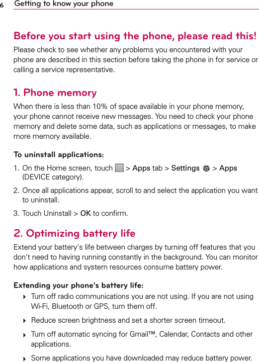 6Getting to know your phoneBefore you start using the phone, please read this!Please check to see whether any problems you encountered with your phone are described in this section before taking the phone in for service or calling a service representative.1. Phone memoryWhen there is less than 10% of space available in your phone memory, your phone cannot receive new messages. You need to check your phone memory and delete some data, such as applications or messages, to make more memory available.To uninstall applications:1. On the Home screen, touch   &gt; Apps tab &gt; Settings  &gt; Apps (DEVICE category).2.  Once all applications appear, scroll to and select the application you want to uninstall.3. Touch Uninstall &gt; OK to conﬁrm.2. Optimizing battery lifeExtend your battery&apos;s life between charges by turning off features that you don&apos;t need to having running constantly in the background. You can monitor how applications and system resources consume battery power.Extending your phone&apos;s battery life:   Turn off radio communications you are not using. If you are not using Wi-Fi, Bluetooth or GPS, turn them off.   Reduce screen brightness and set a shorter screen timeout.   Turn off automatic syncing for Gmail™, Calendar, Contacts and other applications.   Some applications you have downloaded may reduce battery power.