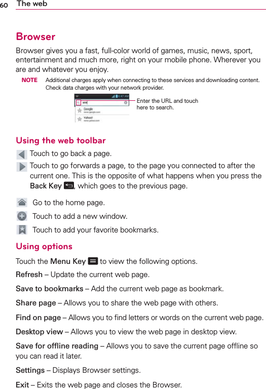 60 The webBrowserBrowser gives you a fast, full-color world of games, music, news, sport, entertainment and much more, right on your mobile phone. Wherever you are and whatever you enjoy. NOTE  Additional charges apply when connecting to these services and downloading content. Check data charges with your network provider.Enter the URL and touch here to search.Using the web toolbar  Touch to go back a page.   Touch to go forwards a page, to the page you connected to after the current one. This is the opposite of what happens when you press the Back Key  , which goes to the previous page.  Go to the home page.  Touch to add a new window.  Touch to add your favorite bookmarks.Using optionsTouch the Menu Key  to view the following options.Refresh – Update the current web page.Save to bookmarks – Add the current web page as bookmark.Share page – Allows you to share the web page with others.Find on page – Allows you to ﬁnd letters or words on the current web page.Desktop view – Allows you to view the web page in desktop view.Save for ofﬂine reading – Allows you to save the current page ofﬂine so you can read it later.Settings – Displays Browser settings.Exit – Exits the web page and closes the Browser.