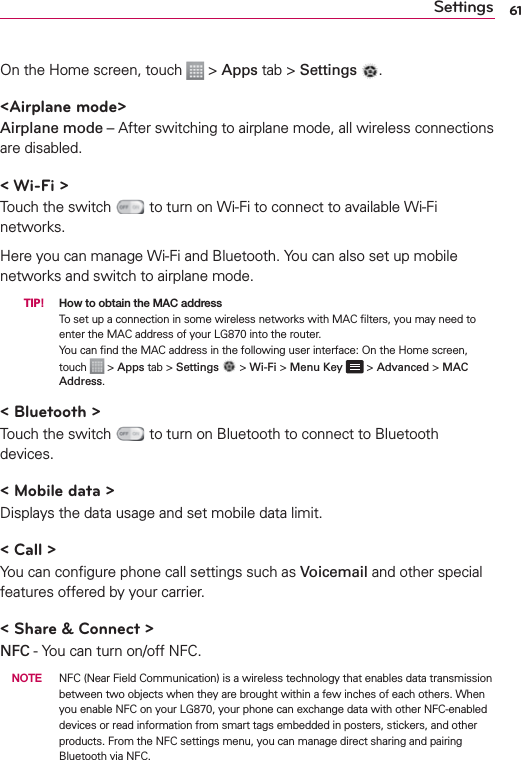 61SettingsOn the Home screen, touch   &gt; Apps tab &gt; Settings  .&lt;Airplane mode&gt;Airplane mode – After switching to airplane mode, all wireless connections are disabled.&lt; Wi-Fi &gt;Touch the switch   to turn on Wi-Fi to connect to available Wi-Fi networks.Here you can manage Wi-Fi and Bluetooth. You can also set up mobile networks and switch to airplane mode.  TIP! How to obtain the MAC addressTo set up a connection in some wireless networks with MAC ﬁlters, you may need to enter the MAC address of your LG870 into the router. You can ﬁnd the MAC address in the following user interface: On the Home screen, touch   &gt; Apps tab &gt; Settings  &gt; Wi-Fi &gt; Menu Key  &gt; Advanced &gt; MAC Address.&lt; Bluetooth &gt;Touch the switch   to turn on Bluetooth to connect to Bluetooth devices.&lt; Mobile data &gt;Displays the data usage and set mobile data limit.&lt; Call &gt;You can conﬁgure phone call settings such as Voicemail and other special features offered by your carrier.&lt; Share &amp; Connect &gt;NFC - You can turn on/off NFC. NOTE  NFC (Near Field Communication) is a wireless technology that enables data transmission between two objects when they are brought within a few inches of each others. When you enable NFC on your LG870, your phone can exchange data with other NFC-enabled devices or read information from smart tags embedded in posters, stickers, and other products. From the NFC settings menu, you can manage direct sharing and pairing Bluetooth via NFC. 