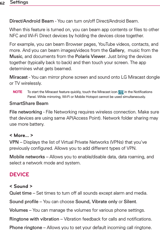 62 SettingsDirect/Android Beam - You can turn on/off Direct/Android Beam.When this feature is turned on, you can beam app contents or ﬁles to other NFC and Wi-Fi Direct devices by holding the devices close together. For example, you can beam Browser pages, YouTube videos, contacts, and more. And you can beam images/videos from the Gallery,  music from the Music, and documents from the Polaris Viewer. Just bring the devices together (typically back to back) and then touch your screen. The app determines what gets beamed. Miracast - You can mirror phone screen and sound onto LG Miracast dongle or TV wirelessly.  NOTE  To start the Miracast feature quickly, touch the Miracast icon   in the Notiﬁcations Panel. While mirroring, Wi-Fi or Mobile Hotspot cannot be used simultaneously. SmartShare BeamFile networking - File Networking requires wireless connection. Make sure that devices are using same AP(Access Point). Network folder sharing may use more battery. &lt; More... &gt;VPN – Displays the list of Virtual Private Networks (VPNs) that you&apos;ve previously conﬁgured. Allows you to add different types of VPN.Mobile networks – Allows you to enable/disable data, data roaming, and select a network mode and system.DEVICE&lt; Sound &gt;Quiet time – Set times to turn off all sounds except alarm and media.Sound proﬁle – You can choose Sound, Vibrate only or Silent.Volumes – You can manage the volumes for various phone settings.Ringtone with vibration – Vibration feedback for calls and notiﬁcations.Phone ringtone – Allows you to set your default incoming call ringtone.