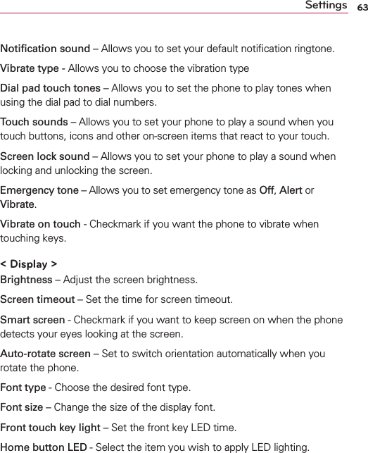 63SettingsNotiﬁcation sound – Allows you to set your default notiﬁcation ringtone.Vibrate type - Allows you to choose the vibration typeDial pad touch tones – Allows you to set the phone to play tones when using the dial pad to dial numbers.Touch sounds – Allows you to set your phone to play a sound when you touch buttons, icons and other on-screen items that react to your touch.Screen lock sound – Allows you to set your phone to play a sound when locking and unlocking the screen.Emergency tone – Allows you to set emergency tone as Off, Alert or Vibrate.Vibrate on touch - Checkmark if you want the phone to vibrate when touching keys.&lt; Display &gt;Brightness – Adjust the screen brightness.Screen timeout – Set the time for screen timeout.Smart screen - Checkmark if you want to keep screen on when the phone detects your eyes looking at the screen.Auto-rotate screen – Set to switch orientation automatically when you rotate the phone.Font type - Choose the desired font type.Font size – Change the size of the display font.Front touch key light – Set the front key LED time.Home button LED - Select the item you wish to apply LED lighting.