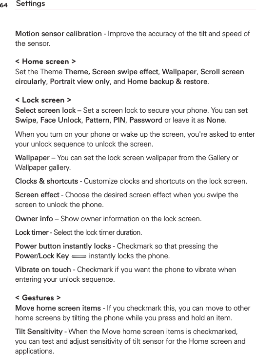 64 SettingsMotion sensor calibration - Improve the accuracy of the tilt and speed of the sensor.&lt; Home screen &gt;Set the Theme Theme, Screen swipe effect, Wallpaper, Scroll screen circularly, Portrait view only, and Home backup &amp; restore.&lt; Lock screen &gt;Select screen lock – Set a screen lock to secure your phone. You can set Swipe, Face Unlock, Pattern, PIN, Password or leave it as None.When you turn on your phone or wake up the screen, you&apos;re asked to enter your unlock sequence to unlock the screen.Wallpaper – You can set the lock screen wallpaper from the Gallery or Wallpaper gallery.Clocks &amp; shortcuts - Customize clocks and shortcuts on the lock screen.Screen effect - Choose the desired screen effect when you swipe the screen to unlock the phone.Owner info – Show owner information on the lock screen.Lock timer - Select the lock timer duration.Power button instantly locks - Checkmark so that pressing the Power/Lock Key  instantly locks the phone.Vibrate on touch - Checkmark if you want the phone to vibrate when entering your unlock sequence.&lt; Gestures &gt;Move home screen items - If you checkmark this, you can move to other home screens by tilting the phone while you press and hold an item. Tilt Sensitivity - When the Move home screen items is checkmarked, you can test and adjust sensitivity of tilt sensor for the Home screen and applications. 