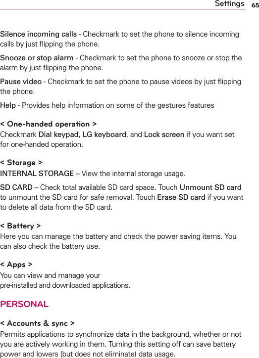 65SettingsSilence incoming calls - Checkmark to set the phone to silence incoming calls by just ﬂipping the phone. Snooze or stop alarm - Checkmark to set the phone to snooze or stop the alarm by just ﬂipping the phone. Pause video - Checkmark to set the phone to pause videos by just ﬂipping the phone.Help - Provides help information on some of the gestures features&lt; One-handed operation &gt;Checkmark Dial keypad, LG keyboard, and Lock screen if you want set for one-handed operation.&lt; Storage &gt;INTERNAL STORAGE – View the internal storage usage.SD CARD – Check total available SD card space. Touch Unmount SD card to unmount the SD card for safe removal. Touch Erase SD card if you want to delete all data from the SD card.&lt; Battery &gt;Here you can manage the battery and check the power saving items. You can also check the battery use.&lt; Apps &gt;You can view and manage your  pre-installed and downloaded applications.PERSONAL&lt; Accounts &amp; sync &gt;Permits applications to synchronize data in the background, whether or not you are actively working in them. Turning this setting off can save battery power and lowers (but does not eliminate) data usage.