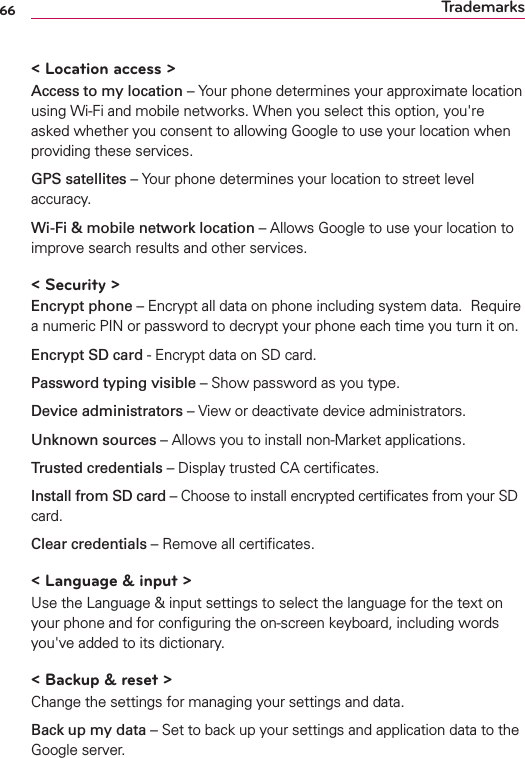 66 Trademarks&lt; Location access &gt;Access to my location – Your phone determines your approximate location using Wi-Fi and mobile networks. When you select this option, you&apos;re asked whether you consent to allowing Google to use your location when providing these services.GPS satellites – Your phone determines your location to street level accuracy.Wi-Fi &amp; mobile network location – Allows Google to use your location to improve search results and other services.&lt; Security &gt;Encrypt phone – Encrypt all data on phone including system data.  Require a numeric PIN or password to decrypt your phone each time you turn it on.Encrypt SD card - Encrypt data on SD card.Password typing visible – Show password as you type.Device administrators – View or deactivate device administrators.Unknown sources – Allows you to install non-Market applications.Trusted credentials – Display trusted CA certiﬁcates.Install from SD card – Choose to install encrypted certiﬁcates from your SD card.Clear credentials – Remove all certiﬁcates.&lt; Language &amp; input &gt;Use the Language &amp; input settings to select the language for the text on your phone and for conﬁguring the on-screen keyboard, including words you&apos;ve added to its dictionary.&lt; Backup &amp; reset &gt;Change the settings for managing your settings and data.Back up my data – Set to back up your settings and application data to the Google server.