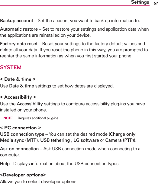 67SettingsBackup account – Set the account you want to back up information to.Automatic restore – Set to restore your settings and application data when the applications are reinstalled on your device.Factory data reset – Reset your settings to the factory default values and delete all your data. If you reset the phone in this way, you are prompted to reenter the same information as when you ﬁrst started your phone.SYSTEM&lt; Date &amp; time &gt;Use Date &amp; time settings to set how dates are displayed. &lt; Accessibility &gt; Use the Accessibility settings to conﬁgure accessibility plug-ins you have installed on your phone. NOTE  Requires additional plug-ins.&lt; PC connection &gt;USB connection type – You can set the desired mode (Charge only, Media sync (MTP), USB tethering , LG software or Camera (PTP)).Ask on connection – Ask USB connection mode when connecting to a computer.Help - Displays information about the USB connection types.&lt;Developer options&gt;Allows you to select developer options.