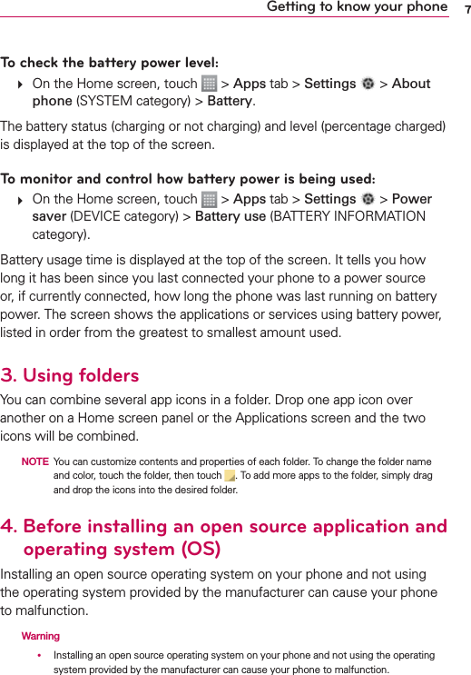 7Getting to know your phoneTo check the battery power level:   On the Home screen, touch   &gt; Apps tab &gt; Settings   &gt; About phone (SYSTEM category) &gt; Battery.The battery status (charging or not charging) and level (percentage charged) is displayed at the top of the screen.To monitor and control how battery power is being used:   On the Home screen, touch   &gt; Apps tab &gt; Settings   &gt; Power saver (DEVICE category) &gt; Battery use (BATTERY INFORMATION category).Battery usage time is displayed at the top of the screen. It tells you how long it has been since you last connected your phone to a power source or, if currently connected, how long the phone was last running on battery power. The screen shows the applications or services using battery power, listed in order from the greatest to smallest amount used.3. Using foldersYou can combine several app icons in a folder. Drop one app icon over another on a Home screen panel or the Applications screen and the two icons will be combined.  NOTE You can customize contents and properties of each folder. To change the folder name and color, touch the folder, then touch  . To add more apps to the folder, simply drag and drop the icons into the desired folder.4.   Before installing an open source application and operating system (OS)Installing an open source operating system on your phone and not using the operating system provided by the manufacturer can cause your phone to malfunction.  Warning     Installing an open source operating system on your phone and not using the operating system provided by the manufacturer can cause your phone to malfunction.