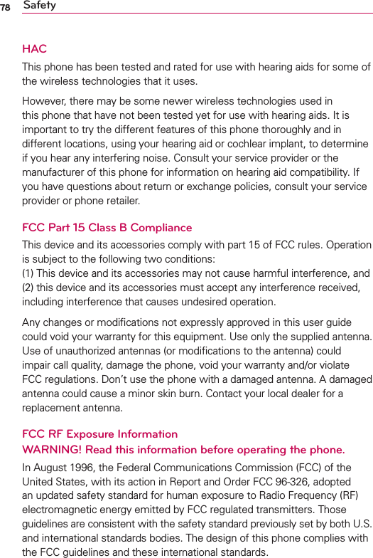 78 SafetyHACThis phone has been tested and rated for use with hearing aids for some of the wireless technologies that it uses.However, there may be some newer wireless technologies used in this phone that have not been tested yet for use with hearing aids. It is important to try the different features of this phone thoroughly and in different locations, using your hearing aid or cochlear implant, to determine if you hear any interfering noise. Consult your service provider or the manufacturer of this phone for information on hearing aid compatibility. If you have questions about return or exchange policies, consult your service provider or phone retailer.FCC Part 15 Class B ComplianceThis device and its accessories comply with part 15 of FCC rules. Operation is subject to the following two conditions: (1) This device and its accessories may not cause harmful interference, and (2) this device and its accessories must accept any interference received, including interference that causes undesired operation. Any changes or modiﬁcations not expressly approved in this user guide could void your warranty for this equipment. Use only the supplied antenna. Use of unauthorized antennas (or modiﬁcations to the antenna) could impair call quality, damage the phone, void your warranty and/or violate FCC regulations. Don’t use the phone with a damaged antenna. A damaged antenna could cause a minor skin burn. Contact your local dealer for a replacement antenna.FCC RF Exposure Information WARNING! Read this information before operating the phone.In August 1996, the Federal Communications Commission (FCC) of the United States, with its action in Report and Order FCC 96-326, adopted an updated safety standard for human exposure to Radio Frequency (RF) electromagnetic energy emitted by FCC regulated transmitters. Those guidelines are consistent with the safety standard previously set by both U.S. and international standards bodies. The design of this phone complies with the FCC guidelines and these international standards.