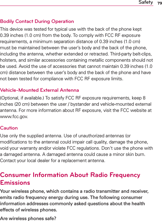 79SafetyBodily Contact During OperationThis device was tested for typical use with the back of the phone kept 0.39 inches (1.0 cm) from the body. To comply with FCC RF exposure requirements, a minimum separation distance of 0.39 inches (1.0 cm) must be maintained between the user’s body and the back of the phone, including the antenna, whether extended or retracted. Third-party belt-clips, holsters, and similar accessories containing metallic components should not be used. Avoid the use of accessories that cannot maintain 0.39 inches (1.0 cm) distance between the user’s body and the back of the phone and have not been tested for compliance with FCC RF exposure limits.Vehicle-Mounted External Antenna(Optional, if available.) To satisfy FCC RF exposure requirements, keep 8 inches (20 cm) between the user / bystander and vehicle-mounted external antenna. For more information about RF exposure, visit the FCC website at www.fcc.gov.CautionUse only the supplied antenna. Use of unauthorized antennas (or modiﬁcations to the antenna) could impair call quality, damage the phone, void your warranty and/or violate FCC regulations. Don&apos;t use the phone with a damaged antenna. A damaged antenna could cause a minor skin burn. Contact your local dealer for a replacement antenna.Consumer Information About Radio Frequency EmissionsYour wireless phone, which contains a radio transmitter and receiver, emits radio frequency energy during use. The following consumer information addresses commonly asked questions about the health effects of wireless phones.Are wireless phones safe?