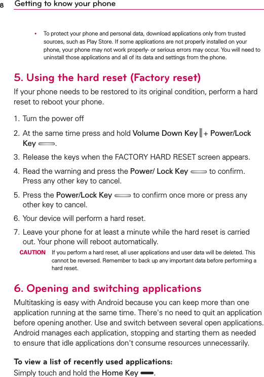 8Getting to know your phone      To protect your phone and personal data, download applications only from trusted sources, such as Play Store. If some applications are not properly installed on your phone, your phone may not work properly- or serious errors may occur. You will need to uninstall those applications and all of its data and settings from the phone.5.   Using the hard reset (Factory reset)If your phone needs to be restored to its original condition, perform a hard reset to reboot your phone.1. Turn the power off2. At the same time press and hold Volume Down Key  + Power/Lock Key .3. Release the keys when the FACTORY HARD RESET screen appears.4. Read the warning and press the Power/ Lock Key   to conﬁrm. Press any other key to cancel.5. Press the Power/Lock Key   to conﬁrm once more or press any other key to cancel.6. Your device will perform a hard reset.7. Leave your phone for at least a minute while the hard reset is carried out. Your phone will reboot automatically. CAUTION  If you perform a hard reset, all user applications and user data will be deleted. This cannot be reversed. Remember to back up any important data before performing a hard reset.6.   Opening and switching applicationsMultitasking is easy with Android because you can keep more than one application running at the same time. There&apos;s no need to quit an application before opening another. Use and switch between several open applications. Android manages each application, stopping and starting them as needed to ensure that idle applications don&apos;t consume resources unnecessarily.To view a list of recently used applications: Simply touch and hold the Home Key  .