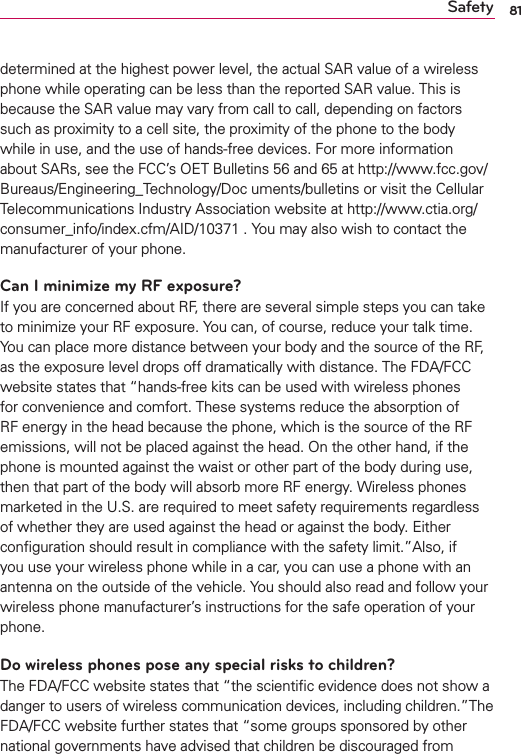 81Safetydetermined at the highest power level, the actual SAR value of a wireless phone while operating can be less than the reported SAR value. This is because the SAR value may vary from call to call, depending on factors such as proximity to a cell site, the proximity of the phone to the body while in use, and the use of hands-free devices. For more information about SARs, see the FCC’s OET Bulletins 56 and 65 at http://www.fcc.gov/Bureaus/Engineering_Technology/Doc uments/bulletins or visit the Cellular Telecommunications Industry Association website at http://www.ctia.org/consumer_info/index.cfm/AID/10371 . You may also wish to contact the manufacturer of your phone.Can I minimize my RF exposure?If you are concerned about RF, there are several simple steps you can take to minimize your RF exposure. You can, of course, reduce your talk time. You can place more distance between your body and the source of the RF, as the exposure level drops off dramatically with distance. The FDA/FCC website states that “hands-free kits can be used with wireless phones for convenience and comfort. These systems reduce the absorption of RF energy in the head because the phone, which is the source of the RF emissions, will not be placed against the head. On the other hand, if the phone is mounted against the waist or other part of the body during use, then that part of the body will absorb more RF energy. Wireless phones marketed in the U.S. are required to meet safety requirements regardless of whether they are used against the head or against the body. Either conﬁguration should result in compliance with the safety limit.”Also, if you use your wireless phone while in a car, you can use a phone with an antenna on the outside of the vehicle. You should also read and follow your wireless phone manufacturer’s instructions for the safe operation of your phone.Do wireless phones pose any special risks to children?The FDA/FCC website states that “the scientiﬁc evidence does not show a danger to users of wireless communication devices, including children.”The FDA/FCC website further states that “some groups sponsored by other national governments have advised that children be discouraged from 