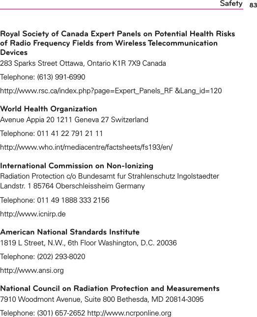 83SafetyRoyal Society of Canada Expert Panels on Potential Health Risks of Radio Frequency Fields from Wireless Telecommunication Devices283 Sparks Street Ottawa, Ontario K1R 7X9 Canada Telephone: (613) 991-6990 http://www.rsc.ca/index.php?page=Expert_Panels_RF &amp;Lang_id=120World Health OrganizationAvenue Appia 20 1211 Geneva 27 SwitzerlandTelephone: 011 41 22 791 21 11http://www.who.int/mediacentre/factsheets/fs193/en/International Commission on Non-IonizingRadiation Protection c/o Bundesamt fur Strahlenschutz Ingolstaedter Landstr. 1 85764 Oberschleissheim Germany Telephone: 011 49 1888 333 2156http://www.icnirp.deAmerican National Standards Institute1819 L Street, N.W., 6th Floor Washington, D.C. 20036Telephone: (202) 293-8020http://www.ansi.orgNational Council on Radiation Protection and Measurements7910 Woodmont Avenue, Suite 800 Bethesda, MD 20814-3095Telephone: (301) 657-2652 http://www.ncrponline.org