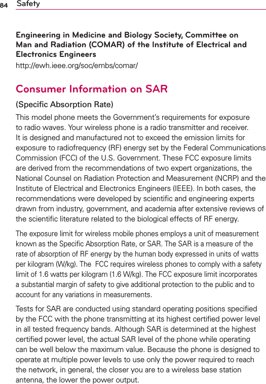 84 SafetyEngineering in Medicine and Biology Society, Committee on Man and Radiation (COMAR) of the Institute of Electrical and Electronics Engineershttp://ewh.ieee.org/soc/embs/comar/Consumer Information on SAR(Speciﬁc Absorption Rate)This model phone meets the Government’s requirements for exposure to radio waves. Your wireless phone is a radio transmitter and receiver. It is designed and manufactured not to exceed the emission limits for exposure to radiofrequency (RF) energy set by the Federal Communications Commission (FCC) of the U.S. Government. These FCC exposure limits are derived from the recommendations of two expert organizations, the National Counsel on Radiation Protection and Measurement (NCRP) and the Institute of Electrical and Electronics Engineers (IEEE). In both cases, the recommendations were developed by scientiﬁc and engineering experts drawn from industry, government, and academia after extensive reviews of the scientiﬁc literature related to the biological effects of RF energy.The exposure limit for wireless mobile phones employs a unit of measurement known as the Speciﬁc Absorption Rate, or SAR. The SAR is a measure of the rate of absorption of RF energy by the human body expressed in units of watts per kilogram (W/kg). The  FCC requires wireless phones to comply with a safety limit of 1.6 watts per kilogram (1.6 W/kg). The FCC exposure limit incorporates a substantial margin of safety to give additional protection to the public and to account for any variations in measurements.Tests for SAR are conducted using standard operating positions speciﬁed by the FCC with the phone transmitting at its highest certiﬁed power level in all tested frequency bands. Although SAR is determined at the highest certiﬁed power level, the actual SAR level of the phone while operating can be well below the maximum value. Because the phone is designed to operate at multiple power levels to use only the power required to reach the network, in general, the closer you are to a wireless base station antenna, the lower the power output.