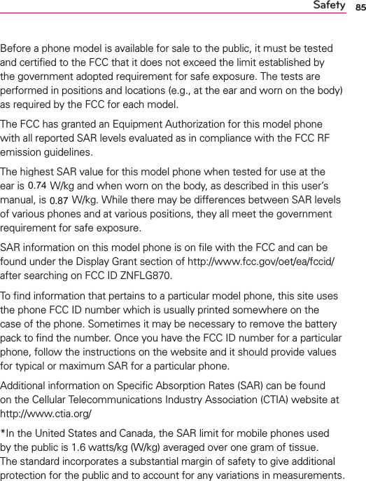 85SafetyBefore a phone model is available for sale to the public, it must be tested and certiﬁed to the FCC that it does not exceed the limit established by the government adopted requirement for safe exposure. The tests are performed in positions and locations (e.g., at the ear and worn on the body) as required by the FCC for each model.The FCC has granted an Equipment Authorization for this model phone with all reported SAR levels evaluated as in compliance with the FCC RF emission guidelines. The highest SAR value for this model phone when tested for use at the ear is 0.00 W/kg and when worn on the body, as described in this user’s manual, is 0.00 W/kg. While there may be differences between SAR levels of various phones and at various positions, they all meet the government requirement for safe exposure. SAR information on this model phone is on ﬁle with the FCC and can be found under the Display Grant section of http://www.fcc.gov/oet/ea/fccid/ after searching on FCC ID ZNFLG870.To ﬁnd information that pertains to a particular model phone, this site uses the phone FCC ID number which is usually printed somewhere on the case of the phone. Sometimes it may be necessary to remove the battery pack to ﬁnd the number. Once you have the FCC ID number for a particular phone, follow the instructions on the website and it should provide values for typical or maximum SAR for a particular phone.Additional information on Speciﬁc Absorption Rates (SAR) can be found on the Cellular Telecommunications Industry Association (CTIA) website at http://www.ctia.org/*In the United States and Canada, the SAR limit for mobile phones used by the public is 1.6 watts/kg (W/kg) averaged over one gram of tissue. The standard incorporates a substantial margin of safety to give additional protection for the public and to account for any variations in measurements.0.740.87