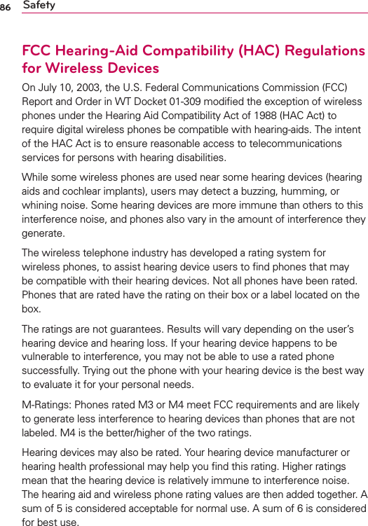 86 SafetyFCC Hearing-Aid Compatibility (HAC) Regulations for Wireless DevicesOn July 10, 2003, the U.S. Federal Communications Commission (FCC) Report and Order in WT Docket 01-309 modiﬁed the exception of wireless phones under the Hearing Aid Compatibility Act of 1988 (HAC Act) to require digital wireless phones be compatible with hearing-aids. The intent of the HAC Act is to ensure reasonable access to telecommunications services for persons with hearing disabilities.While some wireless phones are used near some hearing devices (hearing aids and cochlear implants), users may detect a buzzing, humming, or whining noise. Some hearing devices are more immune than others to this interference noise, and phones also vary in the amount of interference they generate.The wireless telephone industry has developed a rating system for wireless phones, to assist hearing device users to ﬁnd phones that may be compatible with their hearing devices. Not all phones have been rated. Phones that are rated have the rating on their box or a label located on the box.The ratings are not guarantees. Results will vary depending on the user’s hearing device and hearing loss. If your hearing device happens to be vulnerable to interference, you may not be able to use a rated phone successfully. Trying out the phone with your hearing device is the best way to evaluate it for your personal needs.M-Ratings: Phones rated M3 or M4 meet FCC requirements and are likely to generate less interference to hearing devices than phones that are not labeled. M4 is the better/higher of the two ratings.Hearing devices may also be rated. Your hearing device manufacturer or hearing health professional may help you ﬁnd this rating. Higher ratings mean that the hearing device is relatively immune to interference noise. The hearing aid and wireless phone rating values are then added together. A sum of 5 is considered acceptable for normal use. A sum of 6 is considered for best use.