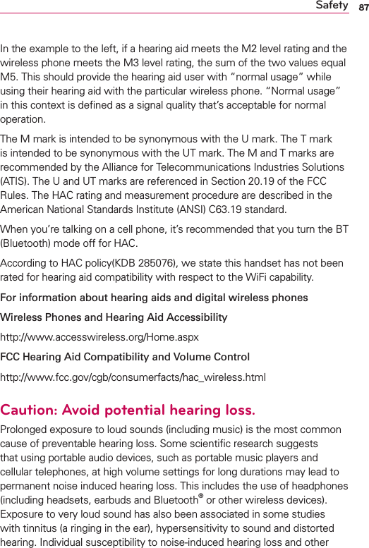 87SafetyIn the example to the left, if a hearing aid meets the M2 level rating and the wireless phone meets the M3 level rating, the sum of the two values equal M5. This should provide the hearing aid user with “normal usage” while using their hearing aid with the particular wireless phone. “Normal usage” in this context is deﬁned as a signal quality that’s acceptable for normal  operation.The M mark is intended to be synonymous with the U mark. The T mark is intended to be synonymous with the UT mark. The M and T marks are recommended by the Alliance for Telecommunications Industries Solutions (ATIS). The U and UT marks are referenced in Section 20.19 of the FCC Rules. The HAC rating and measurement procedure are described in the American National Standards Institute (ANSI) C63.19 standard.When you’re talking on a cell phone, it’s recommended that you turn the BT (Bluetooth) mode off for HAC.According to HAC policy(KDB 285076), we state this handset has not been rated for hearing aid compatibility with respect to the WiFi capability.For information about hearing aids and digital wireless phonesWireless Phones and Hearing Aid Accessibilityhttp://www.accesswireless.org/Home.aspxFCC Hearing Aid Compatibility and Volume Controlhttp://www.fcc.gov/cgb/consumerfacts/hac_wireless.htmlCaution: Avoid potential hearing loss.Prolonged exposure to loud sounds (including music) is the most common cause of preventable hearing loss. Some scientiﬁc research suggests that using portable audio devices, such as portable music players and cellular telephones, at high volume settings for long durations may lead to permanent noise induced hearing loss. This includes the use of headphones (including headsets, earbuds and Bluetooth® or other wireless devices). Exposure to very loud sound has also been associated in some studies with tinnitus (a ringing in the ear), hypersensitivity to sound and distorted hearing. Individual susceptibility to noise-induced hearing loss and other 