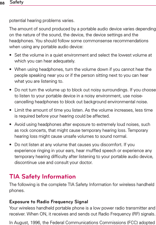 88 Safetypotential hearing problems varies.The amount of sound produced by a portable audio device varies depending on the nature of the sound, the device, the device settings and the headphones. You should follow some commonsense recommendations when using any portable audio device:s  Set the volume in a quiet environment and select the lowest volume at which you can hear adequately.s  When using headphones, turn the volume down if you cannot hear the people speaking near you or if the person sitting next to you can hear what you are listening to.s  Do not turn the volume up to block out noisy surroundings. If you choose to listen to your portable device in a noisy environment, use noise-cancelling headphones to block out background environmental noise.s  Limit the amount of time you listen. As the volume increases, less time is required before your hearing could be affected.s  Avoid using headphones after exposure to extremely loud noises, such as rock concerts, that might cause temporary hearing loss. Temporary hearing loss might cause unsafe volumes to sound normal.s  Do not listen at any volume that causes you discomfort. If you experience ringing in your ears, hear mufﬂed speech or experience any temporary hearing difﬁculty after listening to your portable audio device, discontinue use and consult your doctor.TIA Safety InformationThe following is the complete TIA Safety Information for wireless handheld phones. Exposure to Radio Frequency SignalYour wireless handheld portable phone is a low power radio transmitter and receiver. When ON, it receives and sends out Radio Frequency (RF) signals.In August, 1996, the Federal Communications Commissions (FCC) adopted 